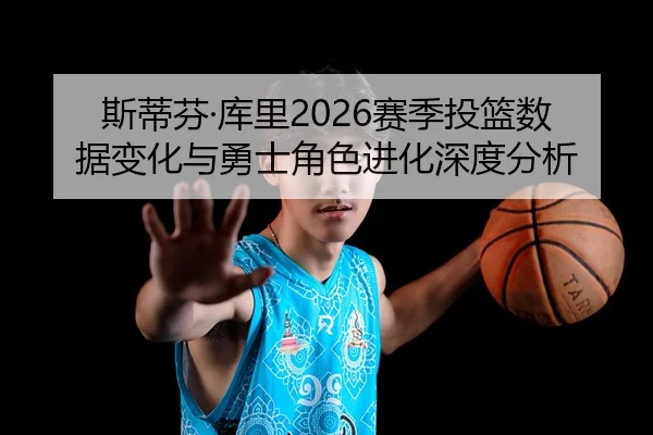 斯蒂芬·库里2026赛季投篮数据变化与勇士角色进化深度分析